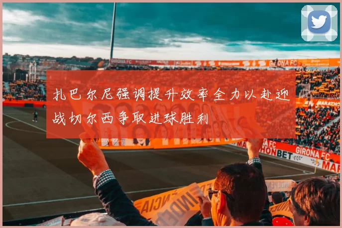 扎巴尔尼强调提升效率全力以赴迎战切尔西争取进球胜利