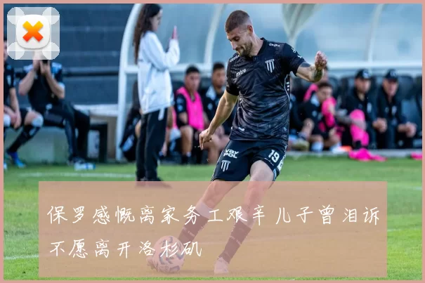 保罗感慨离家务工艰辛儿子曾泪诉不愿离开洛杉矶