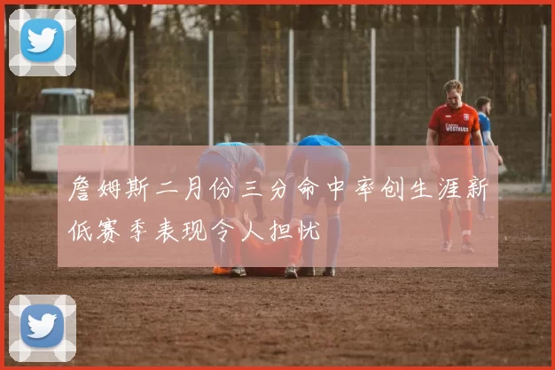 詹姆斯二月份三分命中率创生涯新低赛季表现令人担忧