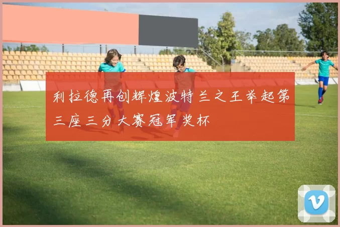 利拉德再创辉煌波特兰之王举起第三座三分大赛冠军奖杯