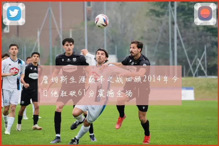 詹姆斯生涯巅峰之战回顾2014年今日他狂砍61分震撼全场