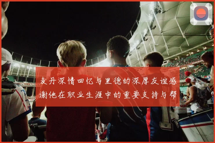 麦丹深情回忆与里德的深厚友谊感谢他在职业生涯中的重要支持与帮助