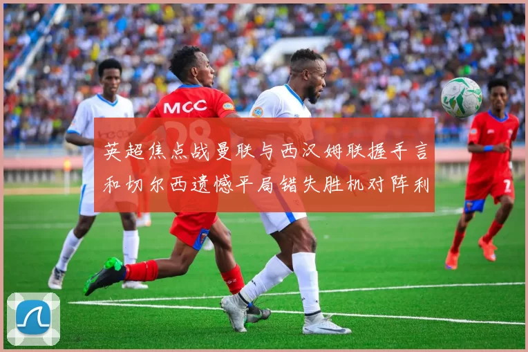 英超焦点战曼联与西汉姆联握手言和切尔西遗憾平局错失胜机对阵利兹联