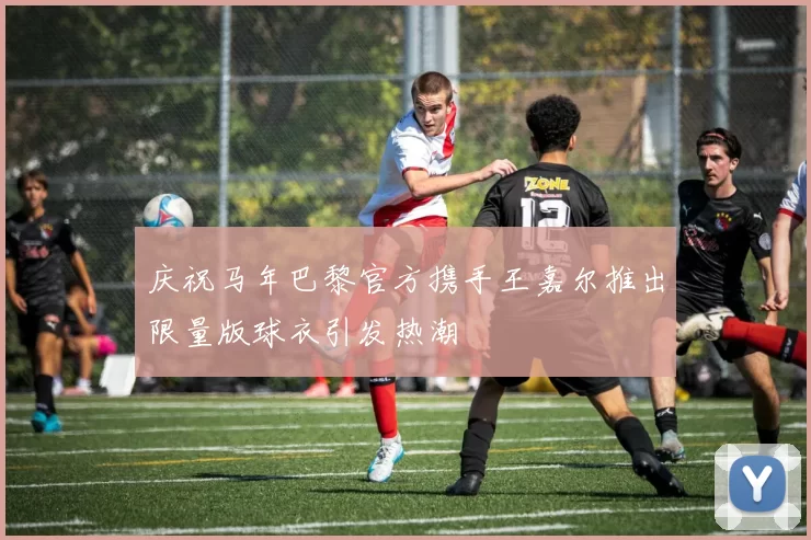 庆祝马年巴黎官方携手王嘉尔推出限量版球衣引发热潮