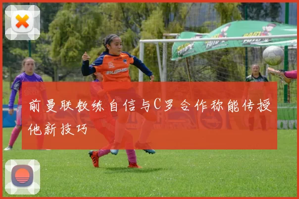 前曼联教练自信与C罗合作称能传授他新技巧