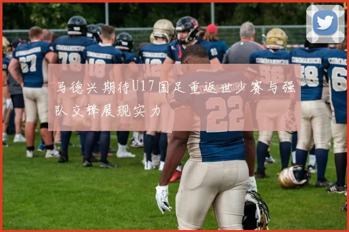 马德兴期待U17国足重返世少赛与强队交锋展现实力
