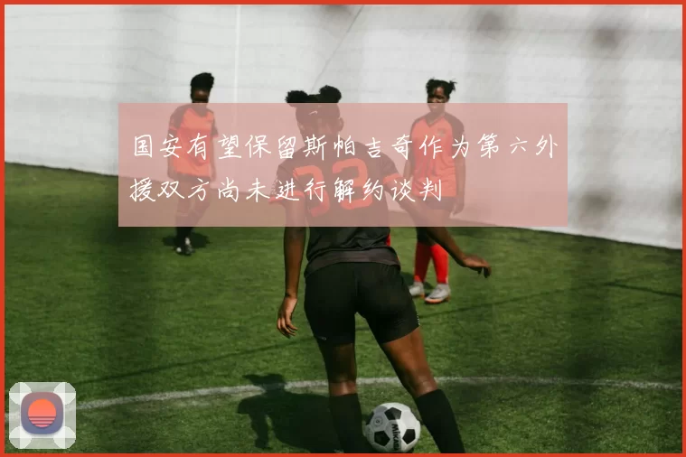 国安有望保留斯帕吉奇作为第六外援双方尚未进行解约谈判