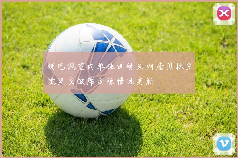 姆巴佩室内单独训练米利唐贝林罗德里戈缺席合练情况更新
