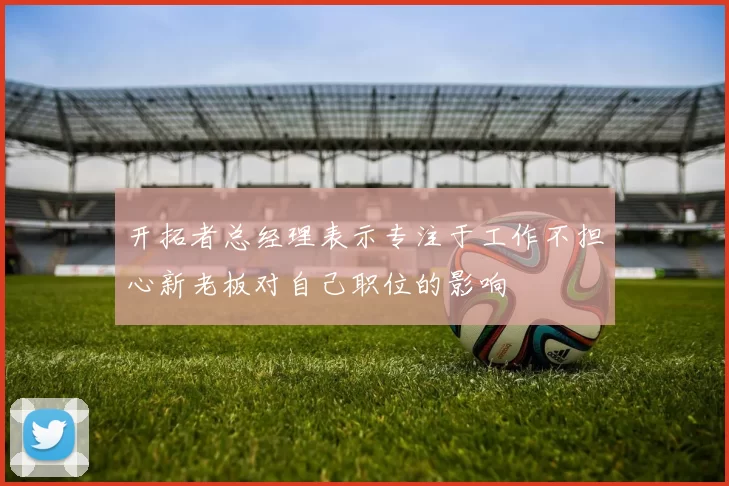 开拓者总经理表示专注于工作不担心新老板对自己职位的影响