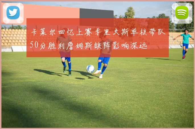 卡莱尔回忆上赛季里夫斯单核带队50分胜利詹姆斯缺阵影响深远