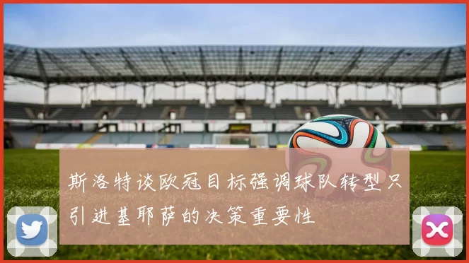 斯洛特谈欧冠目标强调球队转型只引进基耶萨的决策重要性
