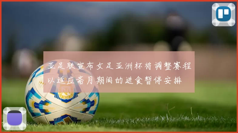 亚足联宣布女足亚洲杯将调整赛程以适应斋月期间的进食暂停安排