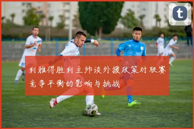 利雅得胜利主帅谈外援政策对联赛竞争平衡的影响与挑战