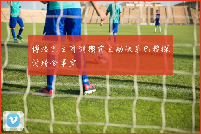 博格巴合同到期前主动联系巴黎探讨转会事宜