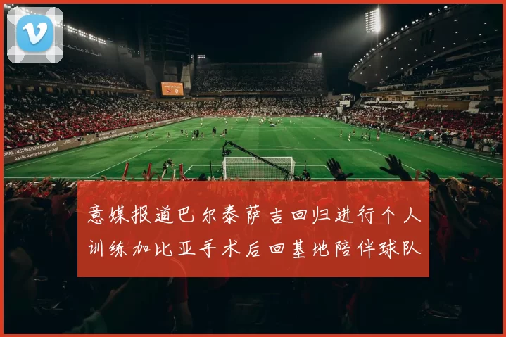 意媒报道巴尔泰萨吉回归进行个人训练加比亚手术后回基地陪伴球队恢复状态
