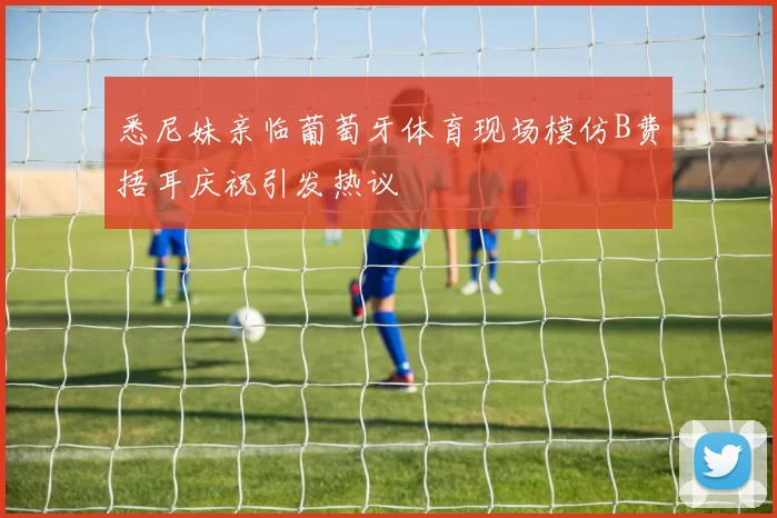 悉尼妹亲临葡萄牙体育现场模仿B费捂耳庆祝引发热议