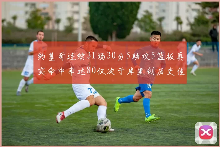 约基奇连续31场30分5助攻5篮板真实命中率达80仅次于库里创历史佳绩