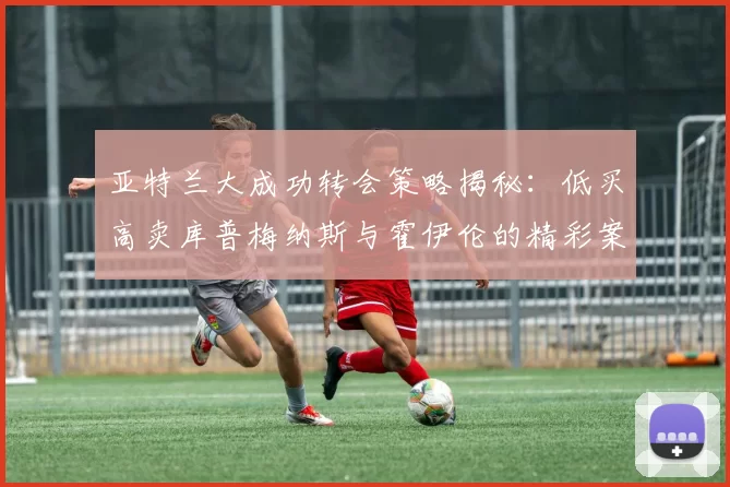 亚特兰大成功转会策略揭秘：低买高卖库普梅纳斯与霍伊伦的精彩案例